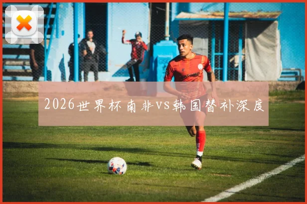 2026世界杯南非vs韩国替补深度