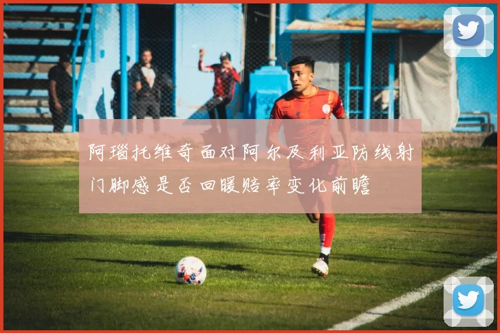 阿瑙托维奇面对阿尔及利亚防线射门脚感是否回暖赔率变化前瞻