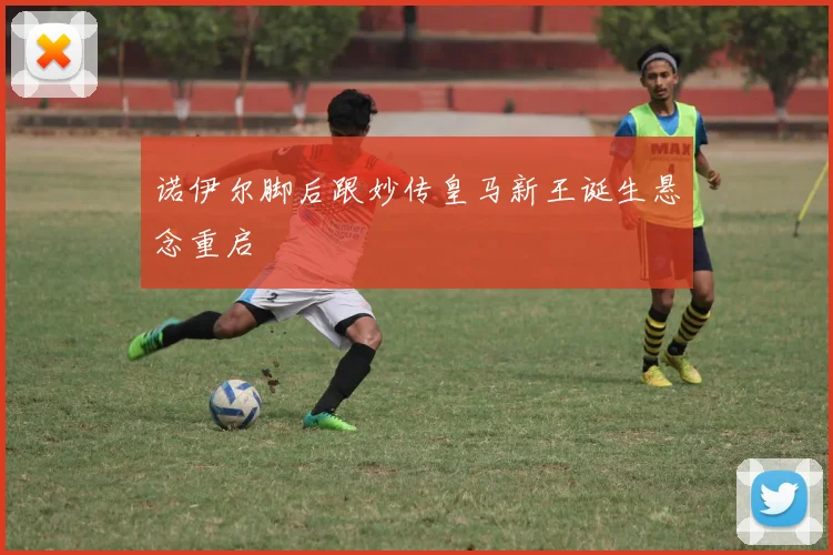 诺伊尔脚后跟妙传皇马新王诞生悬念重启