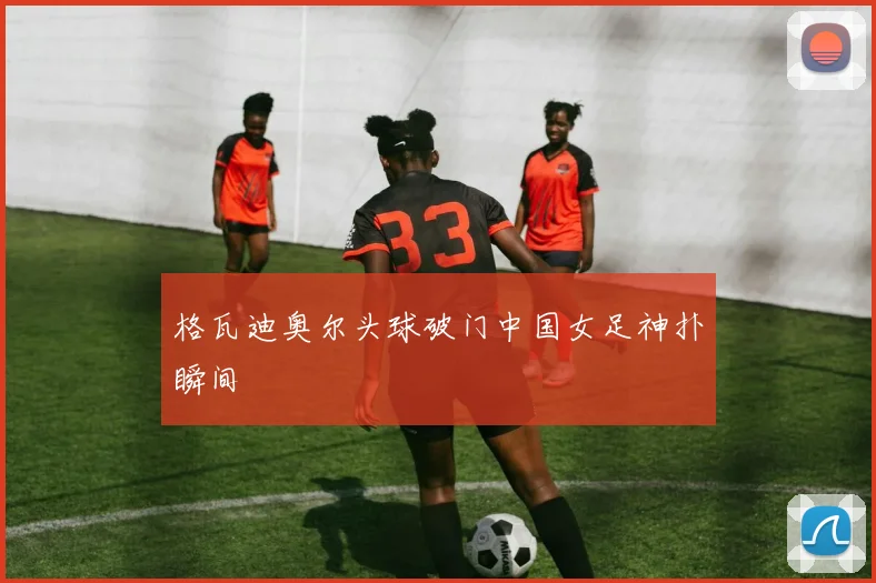 格瓦迪奥尔头球破门中国女足神扑瞬间