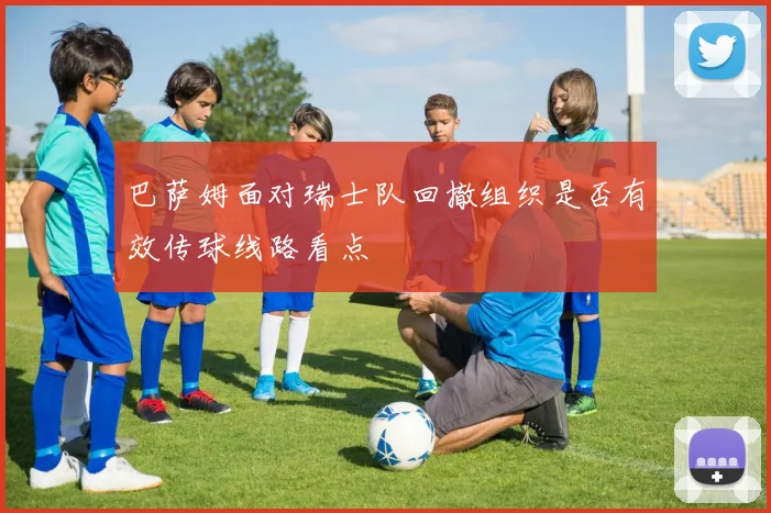 巴萨姆面对瑞士队回撤组织是否有效传球线路看点