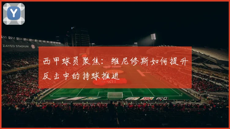 西甲球员聚焦：维尼修斯如何提升反击中的持球推进