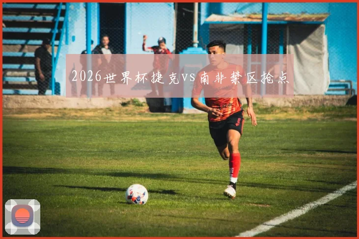 2026世界杯捷克vs南非禁区抢点