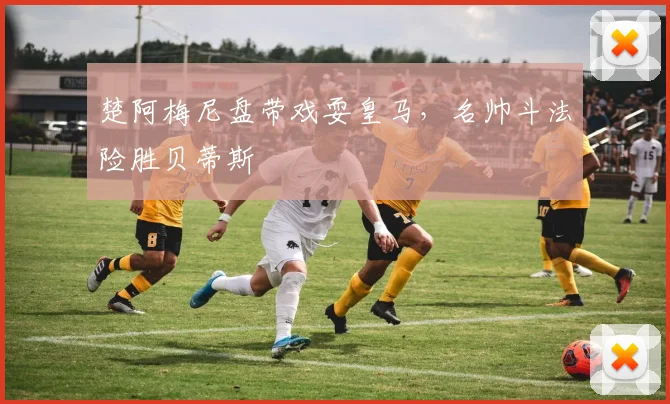 楚阿梅尼盘带戏耍皇马，名帅斗法险胜贝蒂斯