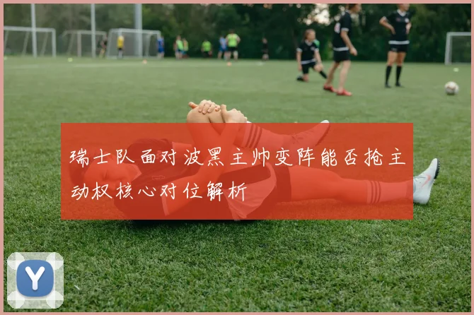 瑞士队面对波黑主帅变阵能否抢主动权核心对位解析