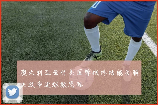 澳大利亚面对美国锋线终结能否解决效率进球数思路