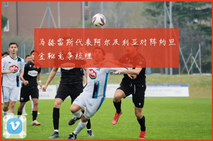 马赫雷斯代表阿尔及利亚对阵约旦金靴竞争梳理