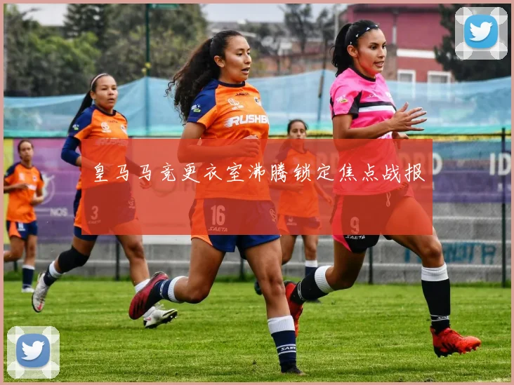 皇马马竞更衣室沸腾锁定焦点战报
