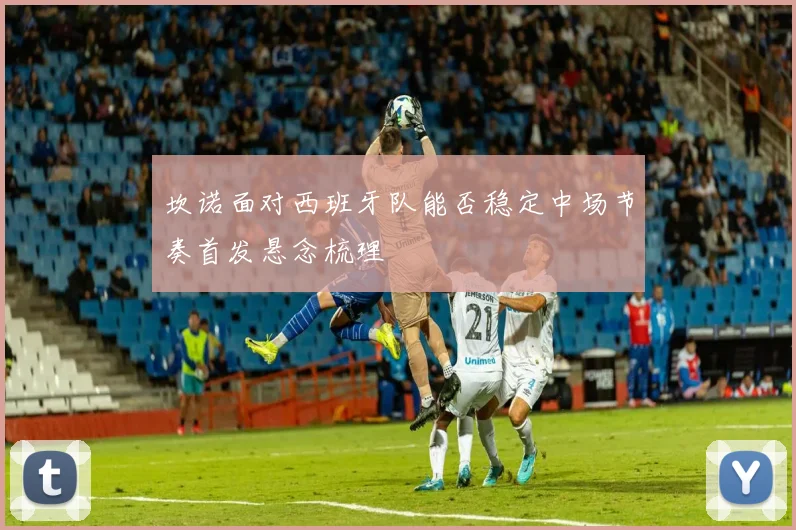 坎诺面对西班牙队能否稳定中场节奏首发悬念梳理