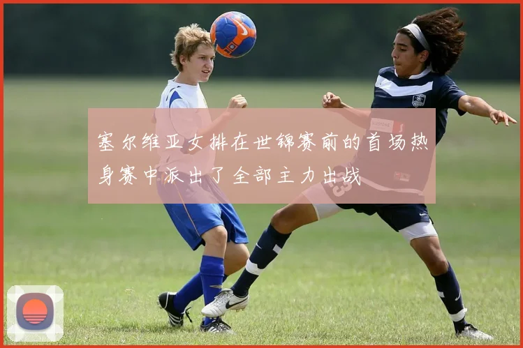 塞尔维亚女排在世锦赛前的首场热身赛中派出了全部主力出战 - 世界杯 - 2026世界杯官方中文网站