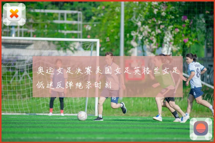 奥运女足决赛美国女足英格兰女足低迷反弹绝杀时刻