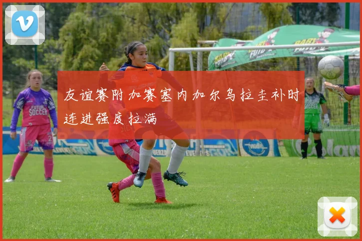 友谊赛附加赛塞内加尔乌拉圭补时连进强度拉满