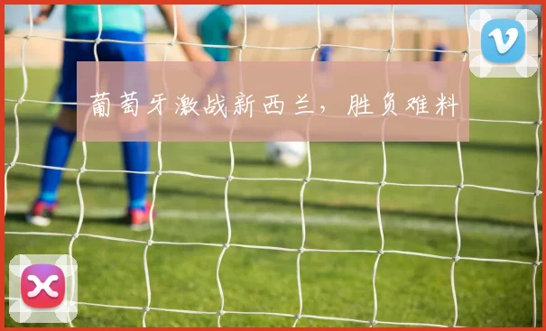 葡萄牙激战新西兰，胜负难料 - 世界杯 - 2026世界杯官方中文网站