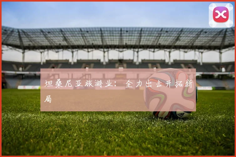 坦桑尼亚旅游业:全力出击开拓新局 - 世界杯 - 2026世界杯官方中文网站