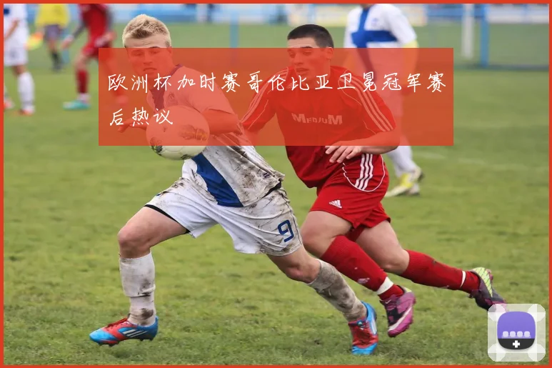 欧洲杯加时赛哥伦比亚卫冕冠军赛后热议