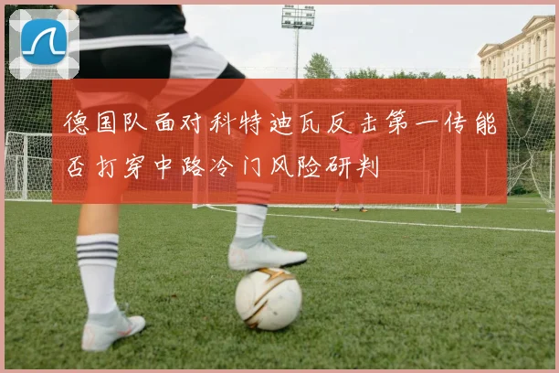 德国队面对科特迪瓦反击第一传能否打穿中路冷门风险研判