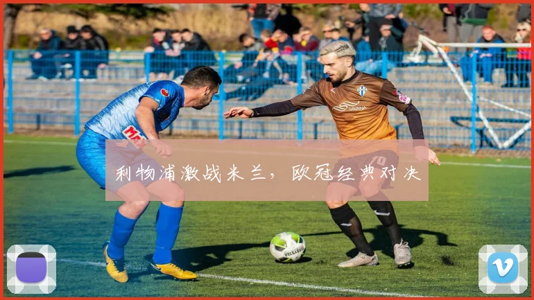 利物浦激战米兰,欧冠经典对决 - 世界杯 - 2026世界杯官方中文网站