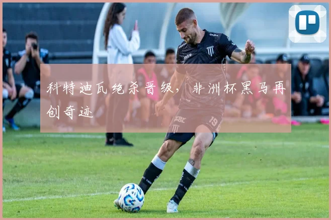 科特迪瓦绝杀晋级，非洲杯黑马再创奇迹 - 世界杯 - 2026世界杯官方中文网站