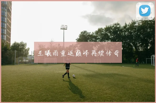 王曦雨重返巅峰再续传奇 - 世界杯 - 2026世界杯官方中文网站