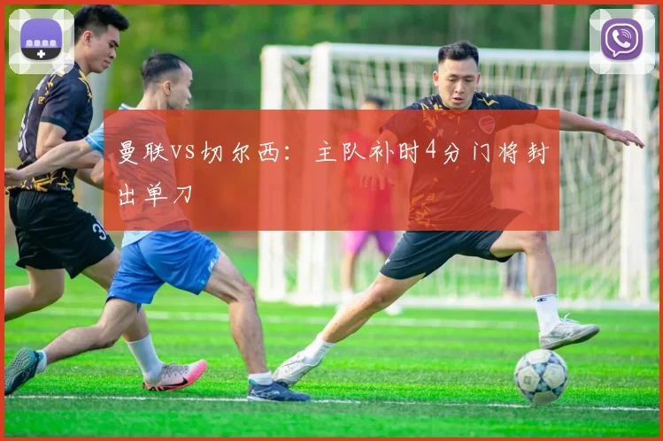 曼联vs切尔西：主队补时4分门将封出单刀
