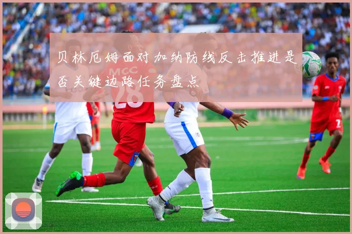 贝林厄姆面对加纳防线反击推进是否关键边路任务盘点