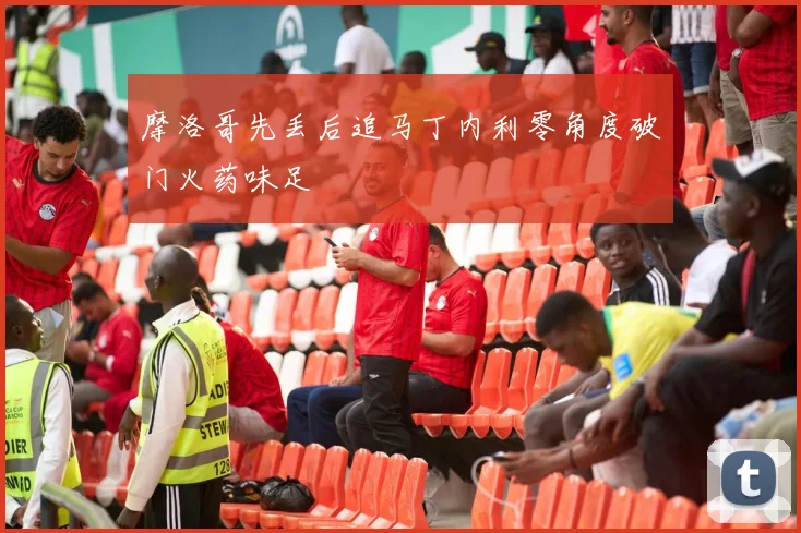 摩洛哥先丢后追马丁内利零角度破门火药味足
