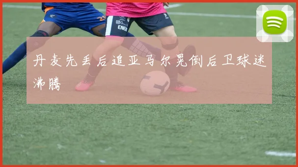 丹麦先丢后追亚马尔晃倒后卫球迷沸腾