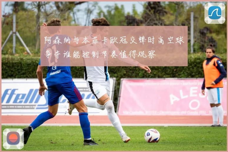 阿森纳与本菲卡欧冠交锋时高空球争夺谁能控制节奏值得观察