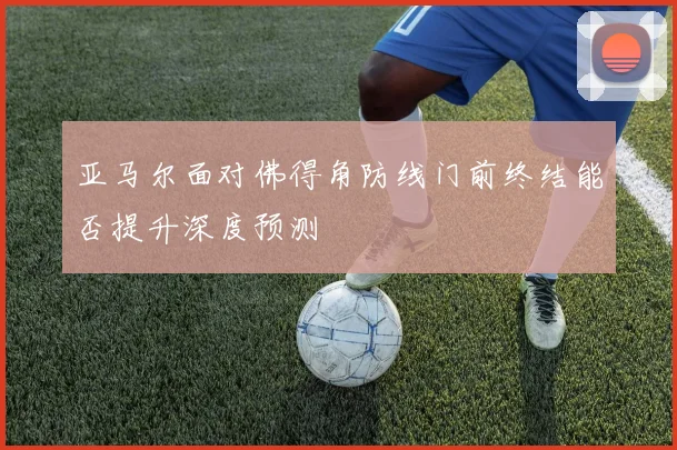 亚马尔面对佛得角防线门前终结能否提升深度预测