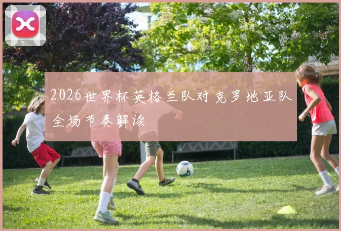 2026世界杯英格兰队对克罗地亚队全场节奏解读