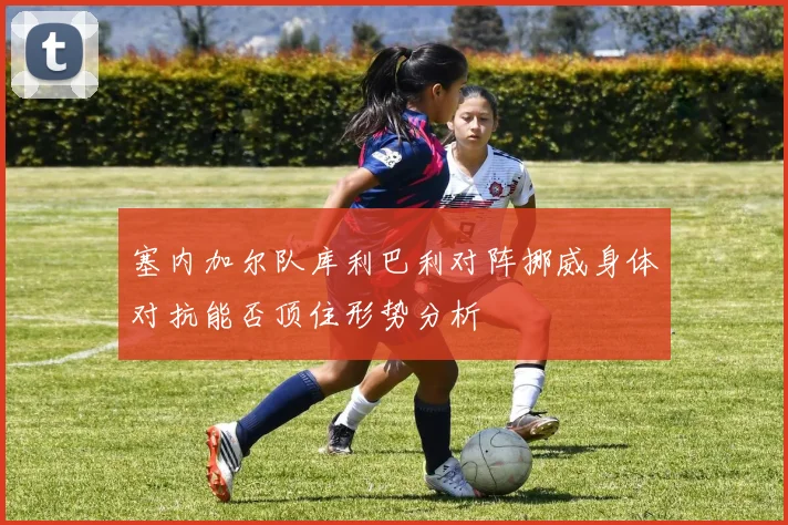 塞内加尔队库利巴利对阵挪威身体对抗能否顶住形势分析