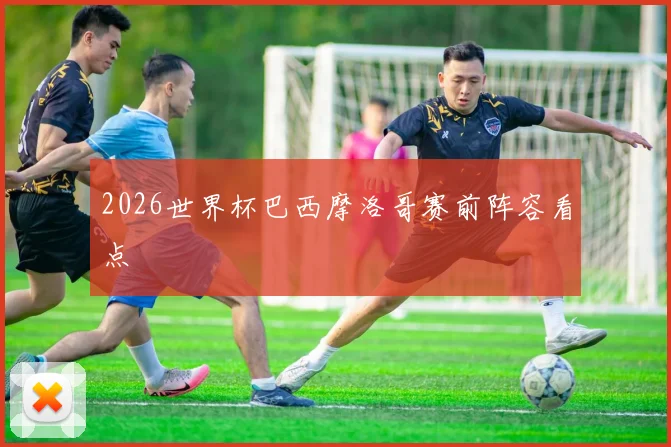 2026世界杯巴西摩洛哥赛前阵容看点