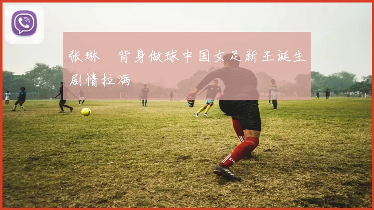 张琳芃背身做球中国女足新王诞生剧情拉满