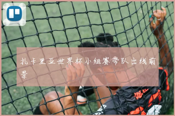 扎卡里亚世界杯小组赛带队出线前景
