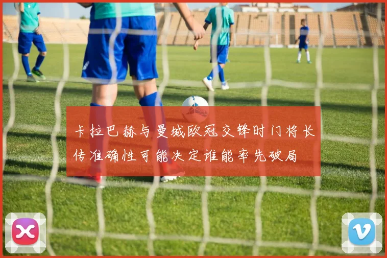 卡拉巴赫与曼城欧冠交锋时门将长传准确性可能决定谁能率先破局