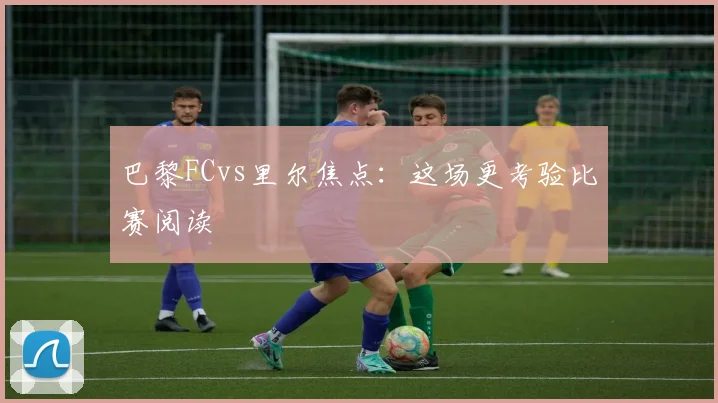 巴黎FCvs里尔焦点:这场更考验比赛阅读