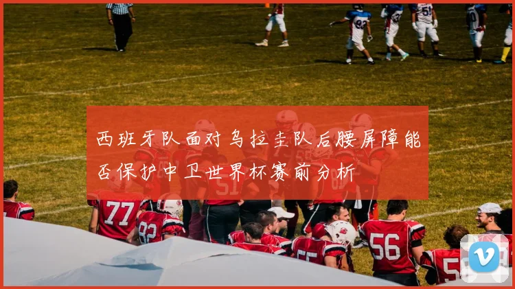 西班牙队面对乌拉圭队后腰屏障能否保护中卫世界杯赛前分析