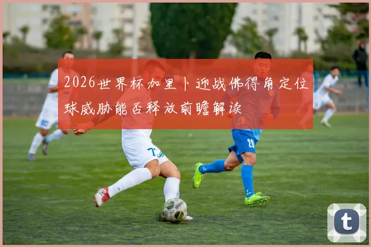 2026世界杯加里卜迎战佛得角定位球威胁能否释放前瞻解读