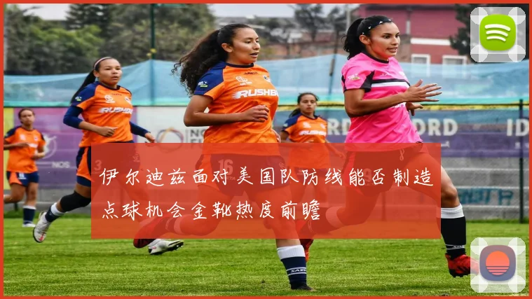 伊尔迪兹面对美国队防线能否制造点球机会金靴热度前瞻